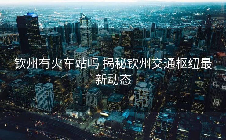 钦州有火车站吗 揭秘钦州交通枢纽最新动态