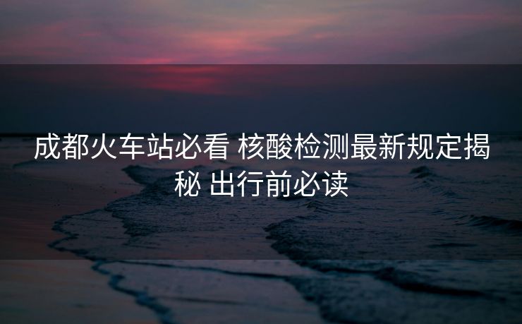 成都火车站必看 核酸检测最新规定揭秘 出行前必读 成都火车站必看 核酸检测最新规定揭秘 出行前必读