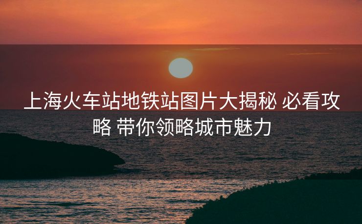 上海火车站地铁站图片大揭秘 必看攻略 带你领略城市魅力
