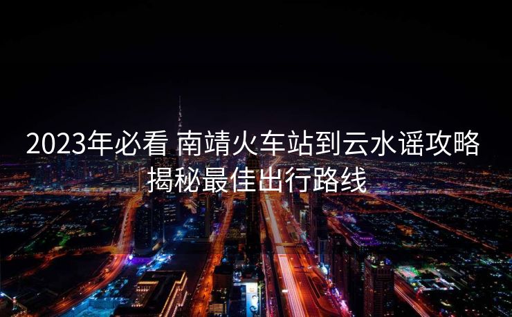2023年必看 南靖火车站到云水谣攻略 揭秘最佳出行路线