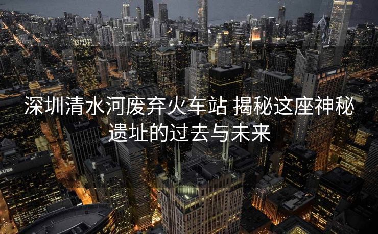 深圳清水河废弃火车站 揭秘这座神秘遗址的过去与未来
