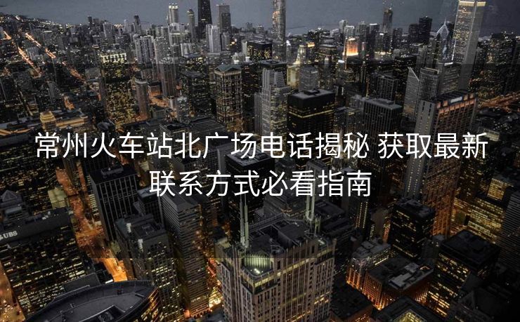 常州火车站北广场电话揭秘 获取最新联系方式必看指南 常州火车站北广场电话揭秘 获取最新联系方式必看指南