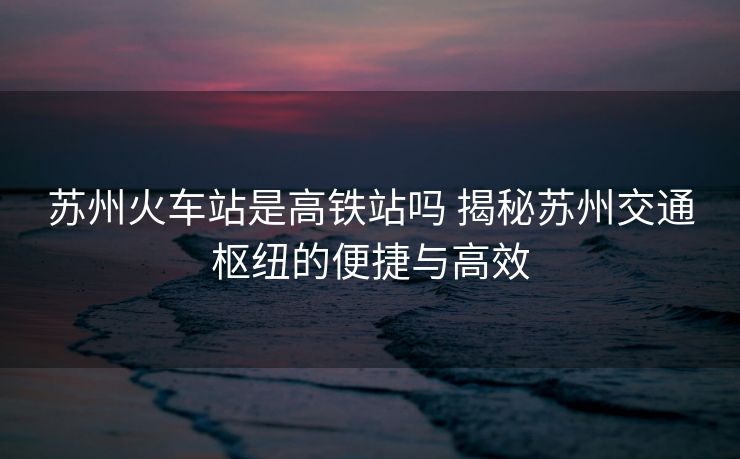 苏州火车站是高铁站吗 揭秘苏州交通枢纽的便捷与高效