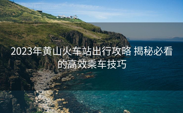 2023年黄山火车站出行攻略 揭秘必看的高效乘车技巧
