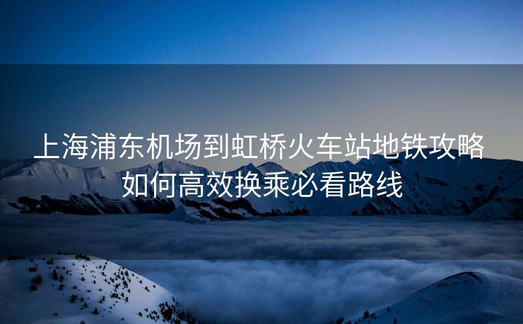 上海浦东机场到虹桥火车站地铁攻略 如何高效换乘必看路线