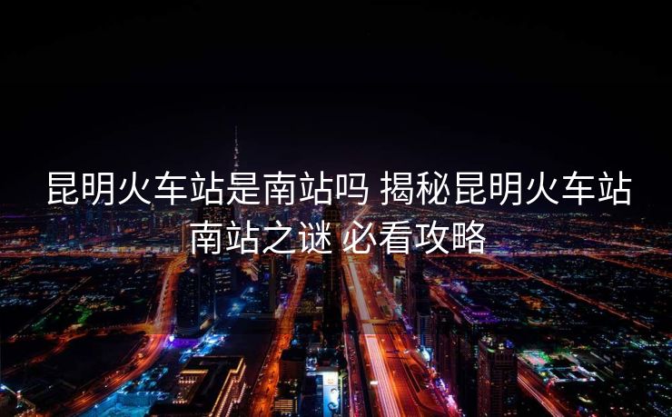 昆明火车站是南站吗 揭秘昆明火车站南站之谜 必看攻略