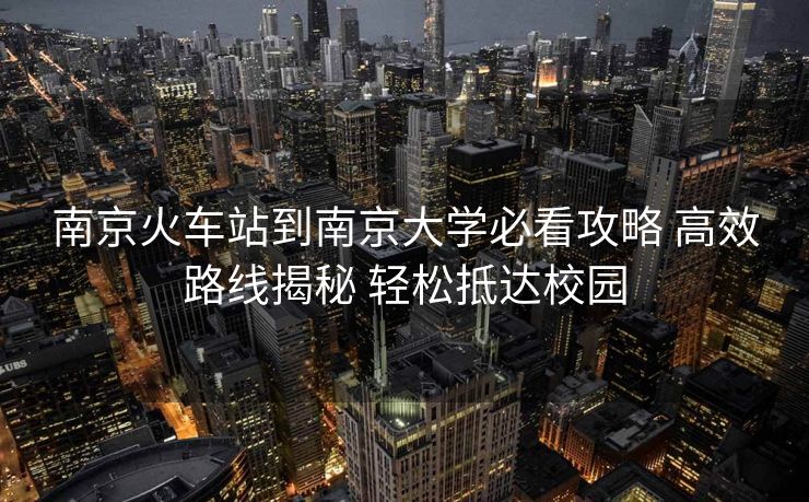 南京火车站到南京大学必看攻略 高效路线揭秘 轻松抵达校园