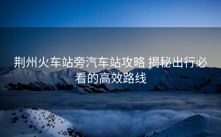 荆州火车站旁汽车站攻略 揭秘出行必看的高效路线