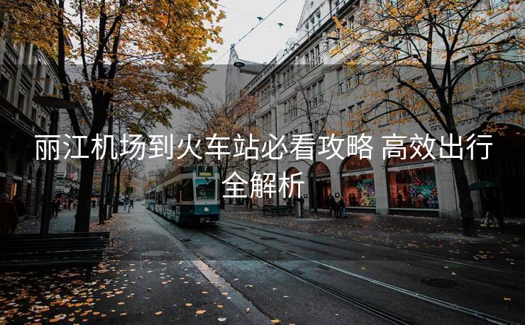 丽江机场到火车站必看攻略 高效出行全解析