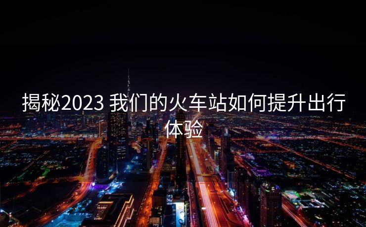 揭秘2023 我们的火车站如何提升出行体验