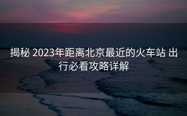 揭秘 2023年距离北京最近的火车站 出行必看攻略详解