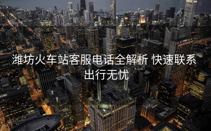 潍坊火车站客服电话全解析 快速联系 出行无忧