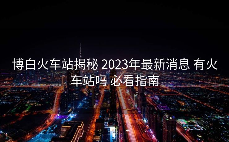 博白火车站揭秘 2023年最新消息 有火车站吗 必看指南