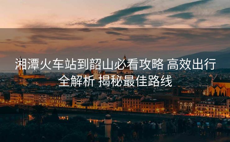 湘潭火车站到韶山必看攻略 高效出行全解析 揭秘最佳路线