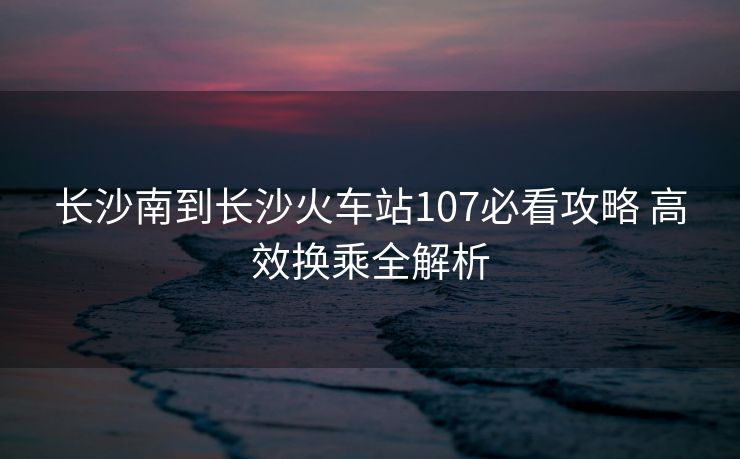 长沙南到长沙火车站107必看攻略 高效换乘全解析