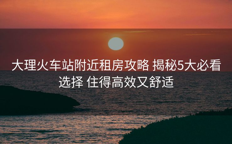 大理火车站附近租房攻略 揭秘5大必看选择 住得高效又舒适