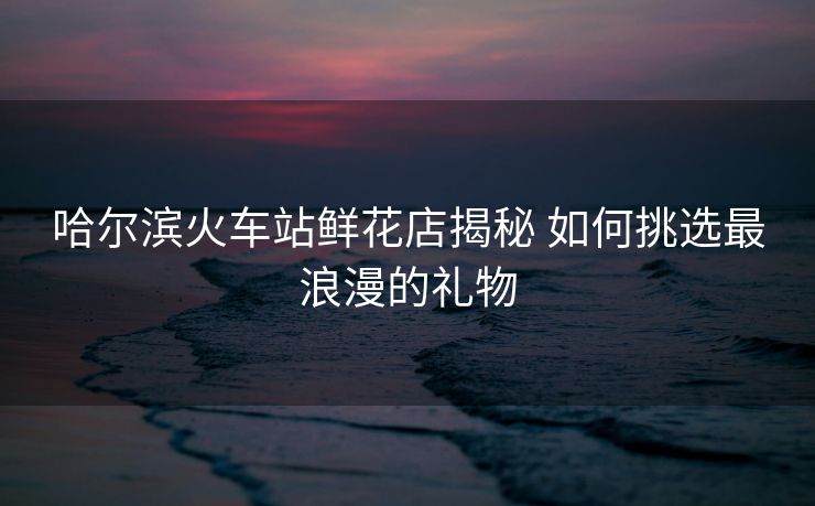 哈尔滨火车站鲜花店揭秘 如何挑选最浪漫的礼物