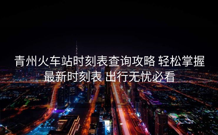 青州火车站时刻表查询攻略 轻松掌握最新时刻表 出行无忧必看