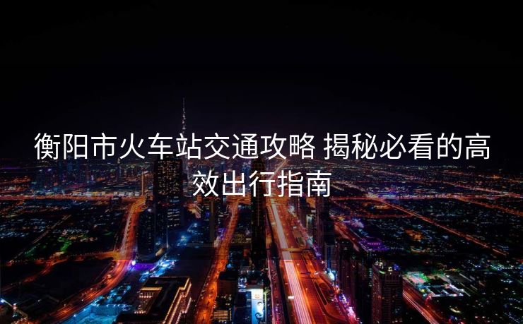 衡阳市火车站交通攻略 揭秘必看的高效出行指南