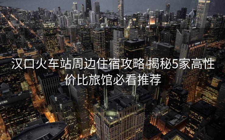 汉口火车站周边住宿攻略 揭秘5家高性价比旅馆必看推荐