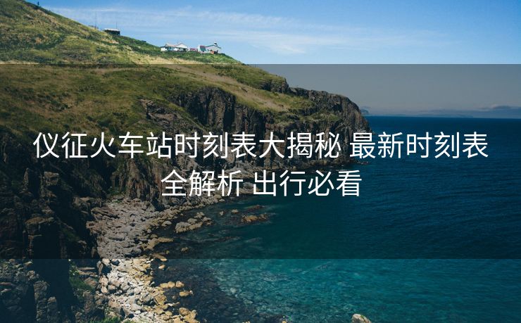 仪征火车站时刻表大揭秘 最新时刻表全解析 出行必看
