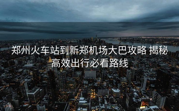 郑州火车站到新郑机场大巴攻略 揭秘高效出行必看路线 郑州火车站到新郑机场大巴攻略 揭秘高效出行必看路线