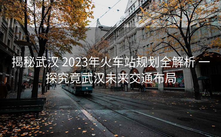 揭秘武汉 2023年火车站规划全解析 一探究竟武汉未来交通布局