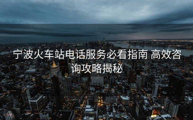 宁波火车站电话服务必看指南 高效咨询攻略揭秘