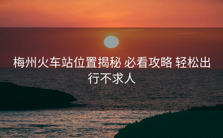 梅州火车站位置揭秘 必看攻略 轻松出行不求人