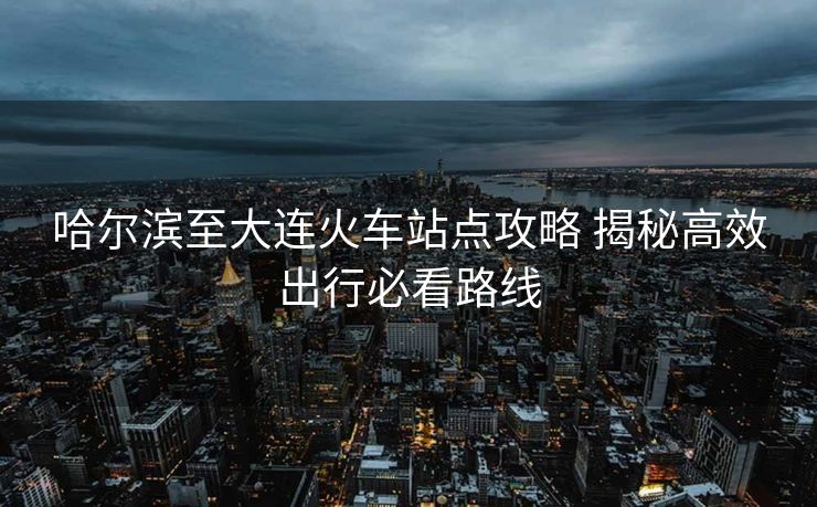 哈尔滨至大连火车站点攻略 揭秘高效出行必看路线