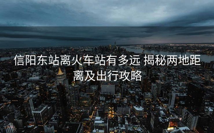 信阳东站离火车站有多远 揭秘两地距离及出行攻略