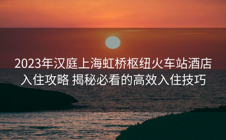 2023年汉庭上海虹桥枢纽火车站酒店入住攻略 揭秘必看的高效入住技巧