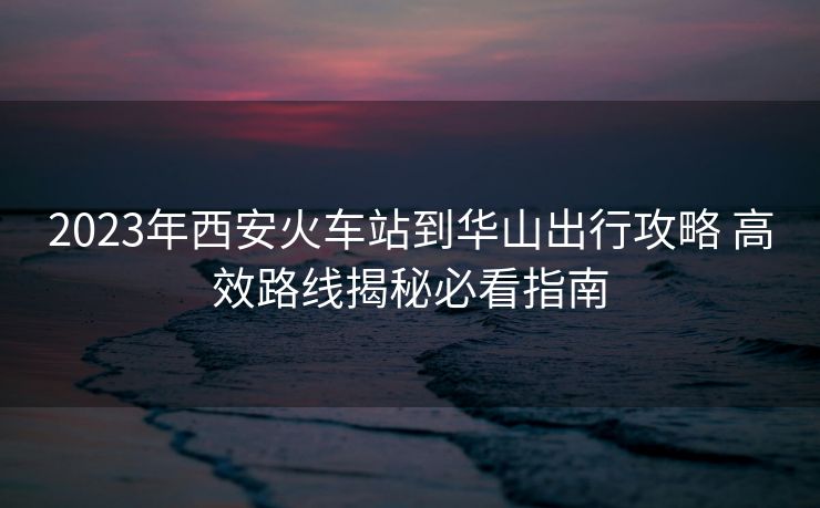 2023年西安火车站到华山出行攻略 高效路线揭秘必看指南