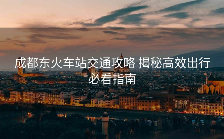 成都东火车站交通攻略 揭秘高效出行必看指南