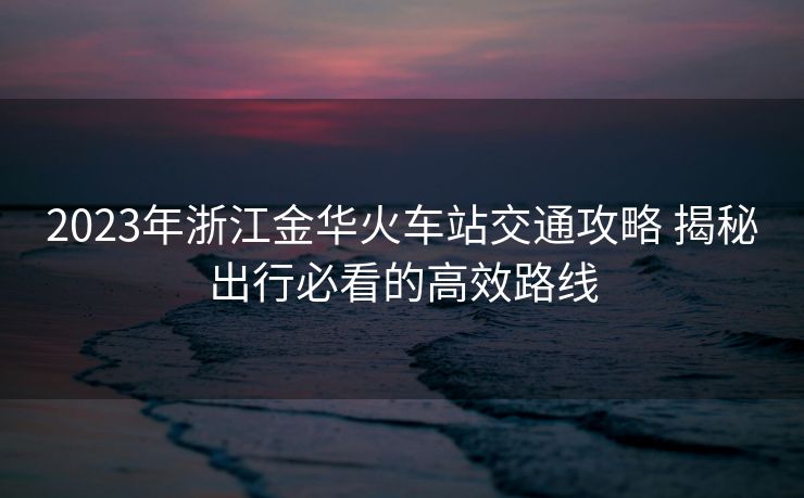 2023年浙江金华火车站交通攻略 揭秘出行必看的高效路线