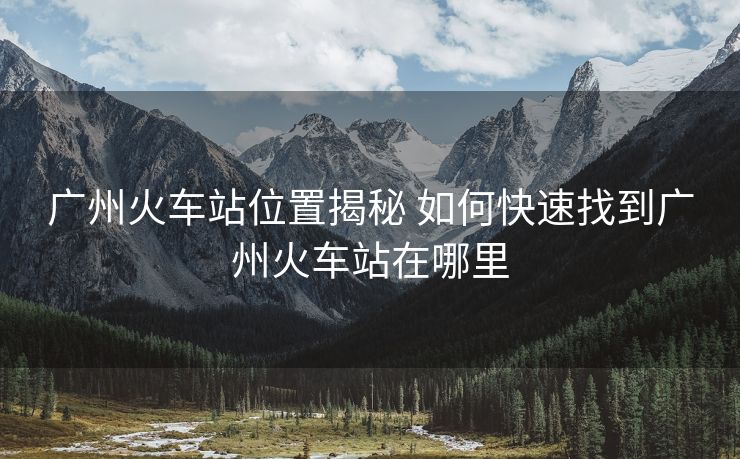 广州火车站位置揭秘 如何快速找到广州火车站在哪里