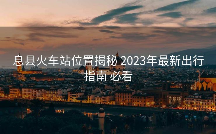 息县火车站位置揭秘 2023年最新出行指南 必看