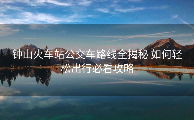 钟山火车站公交车路线全揭秘 如何轻松出行必看攻略