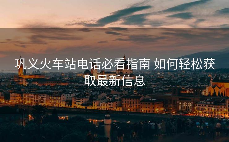 巩义火车站电话必看指南 如何轻松获取最新信息 巩义火车站电话必看指南 如何轻松获取最新信息