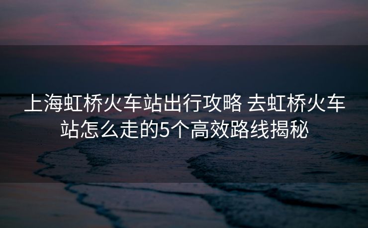 上海虹桥火车站出行攻略 去虹桥火车站怎么走的5个高效路线揭秘