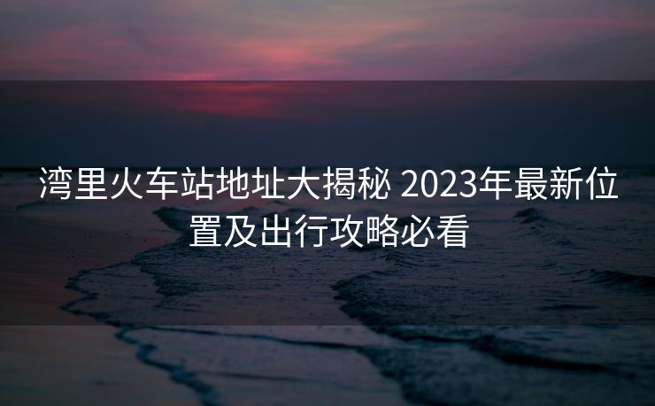 湾里火车站地址大揭秘 2023年最新位置及出行攻略必看 湾里火车站地址大揭秘 2023年最新位置及出行攻略必看