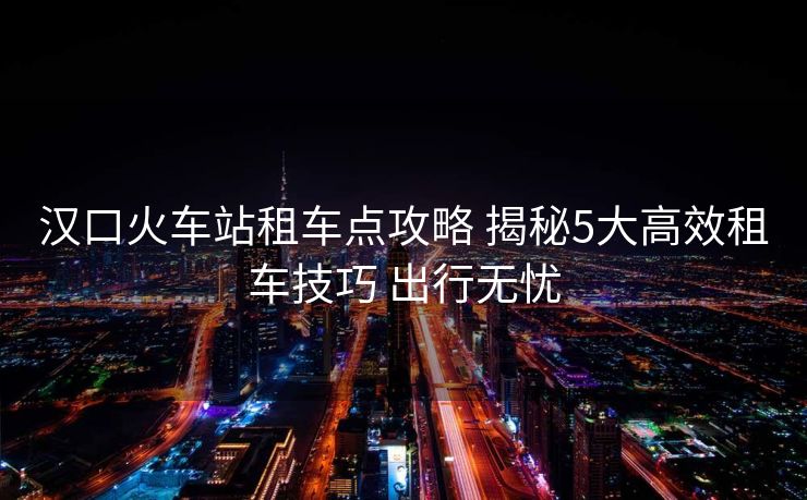 汉口火车站租车点攻略 揭秘5大高效租车技巧 出行无忧