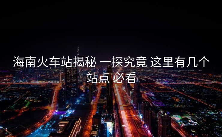 海南火车站揭秘 一探究竟 这里有几个站点 必看