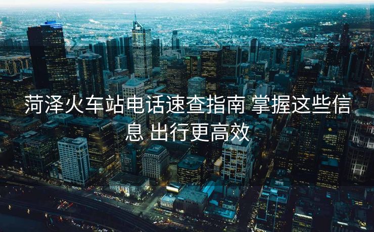 菏泽火车站电话速查指南 掌握这些信息 出行更高效 菏泽火车站电话速查指南 掌握这些信息 出行更高效