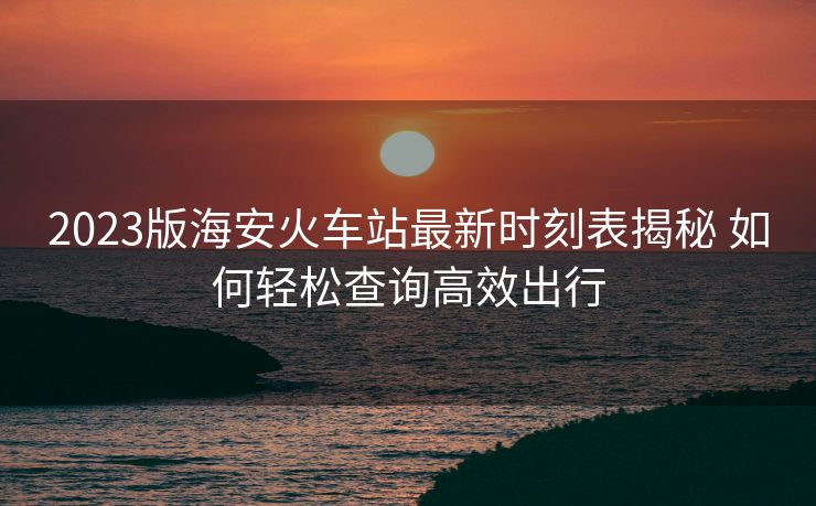 2023版海安火车站最新时刻表揭秘 如何轻松查询高效出行