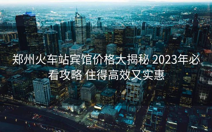 郑州火车站宾馆价格大揭秘 2023年必看攻略 住得高效又实惠