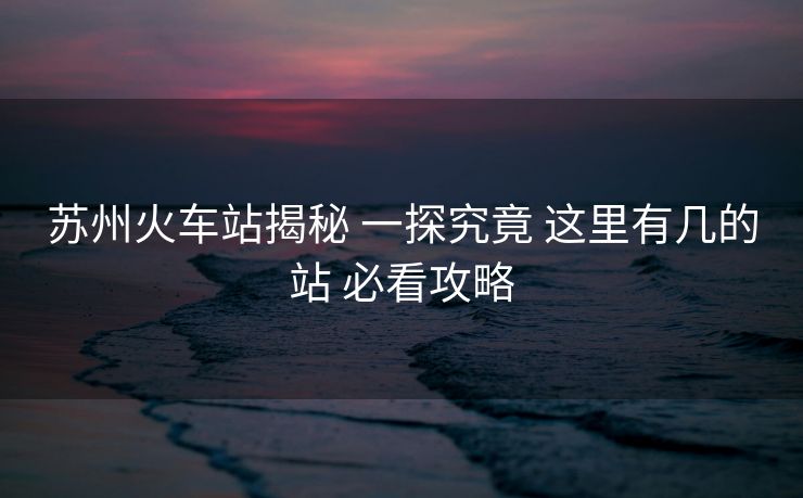 苏州火车站揭秘 一探究竟 这里有几的站 必看攻略