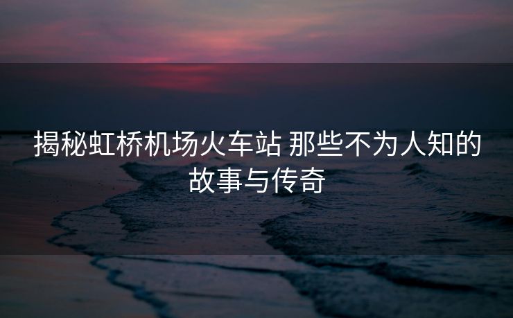 揭秘虹桥机场火车站 那些不为人知的故事与传奇