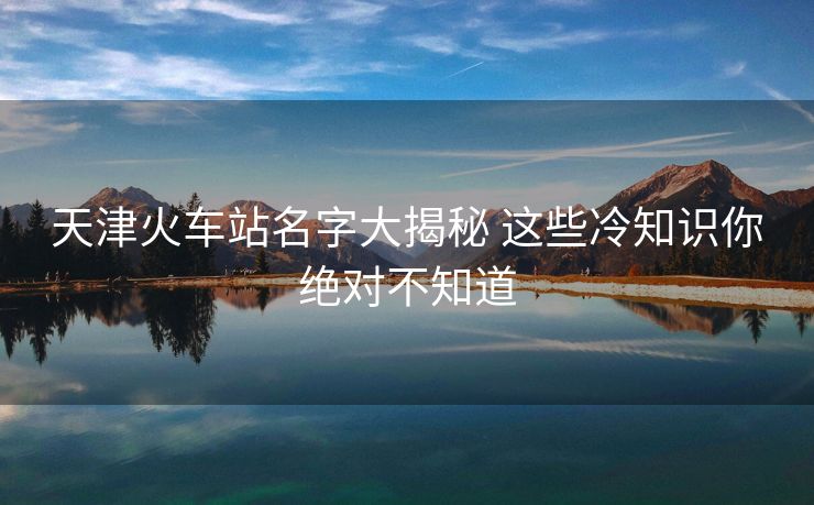 天津火车站名字大揭秘 这些冷知识你绝对不知道