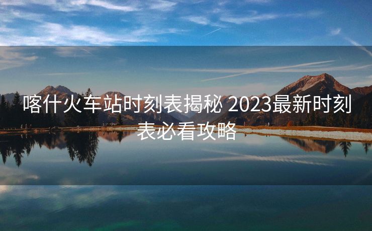 喀什火车站时刻表揭秘 2023最新时刻表必看攻略